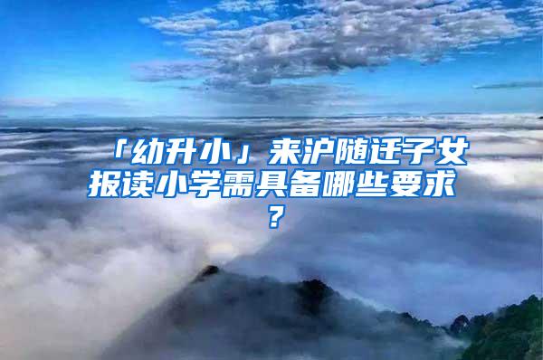 「幼升小」来沪随迁子女报读小学需具备哪些要求？
