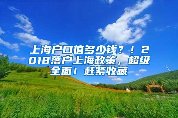 上海户口值多少钱？！2018落户上海政策，超级全面！赶紧收藏