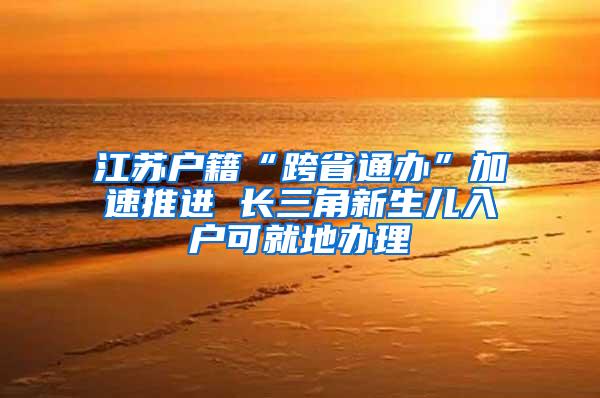 江苏户籍“跨省通办”加速推进 长三角新生儿入户可就地办理