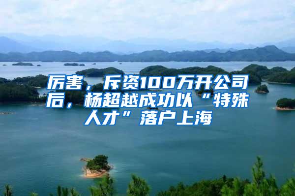 厉害，斥资100万开公司后，杨超越成功以“特殊人才”落户上海