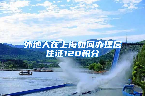 外地人在上海如何办理居住证120积分