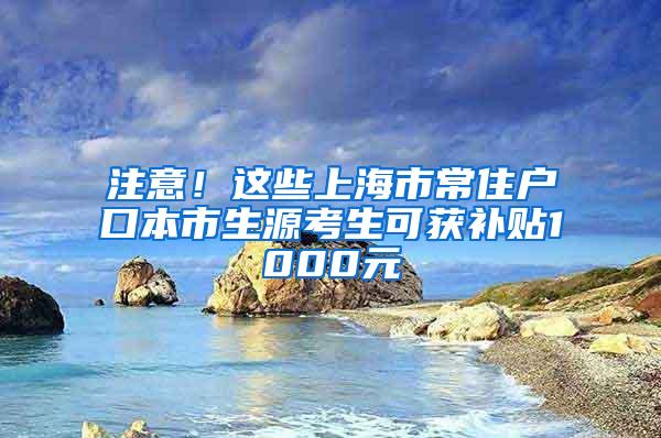 注意！这些上海市常住户口本市生源考生可获补贴1000元