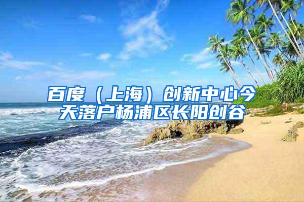 百度（上海）创新中心今天落户杨浦区长阳创谷