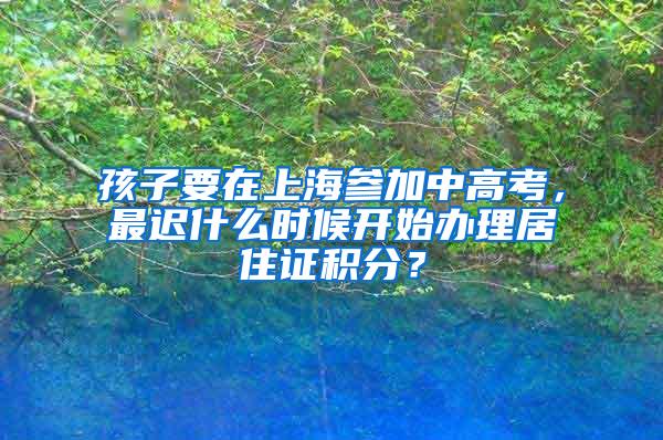 孩子要在上海参加中高考，最迟什么时候开始办理居住证积分？