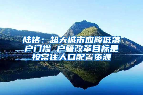 陆铭：超大城市应降低落户门槛 户籍改革目标是按常住人口配置资源