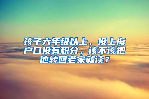 孩子六年级以上，没上海户口没有积分，该不该把他转回老家就读？