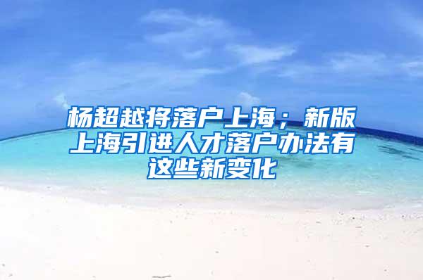 杨超越将落户上海；新版上海引进人才落户办法有这些新变化
