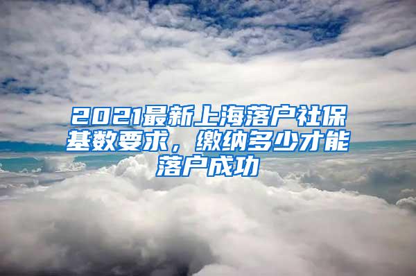 2021最新上海落户社保基数要求，缴纳多少才能落户成功