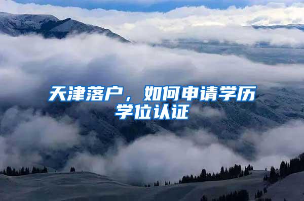 天津落户，如何申请学历学位认证