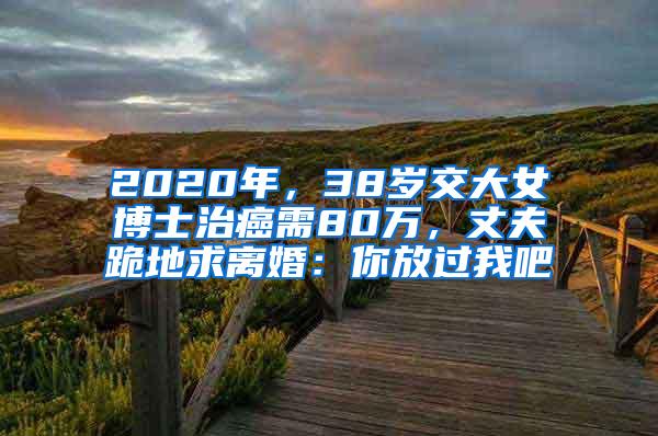 2020年，38岁交大女博士治癌需80万，丈夫跪地求离婚：你放过我吧