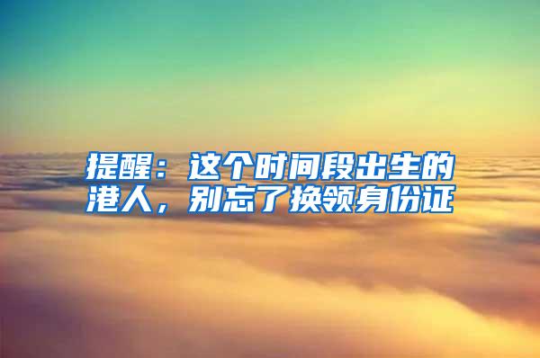 提醒：这个时间段出生的港人，别忘了换领身份证
