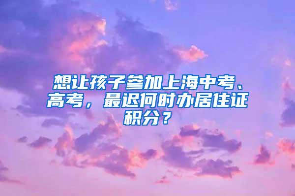 想让孩子参加上海中考、高考，最迟何时办居住证积分？