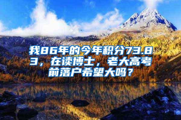 我86年的今年积分73.83，在读博士，老大高考前落户希望大吗？