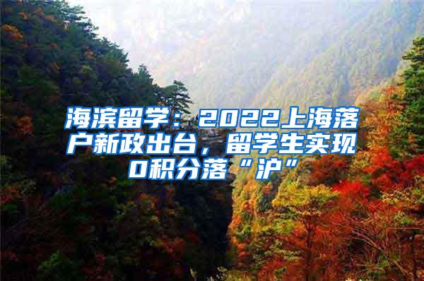 海滨留学：2022上海落户新政出台，留学生实现0积分落“沪”