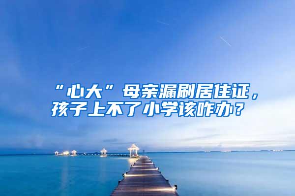 “心大”母亲漏刷居住证，孩子上不了小学该咋办？