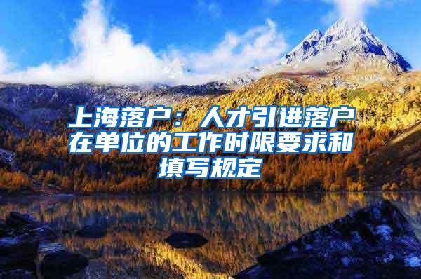 上海落户：人才引进落户在单位的工作时限要求和填写规定