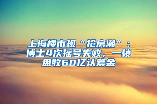 上海楼市现“抢房潮”：博士4次摇号失败，一楼盘收60亿认筹金