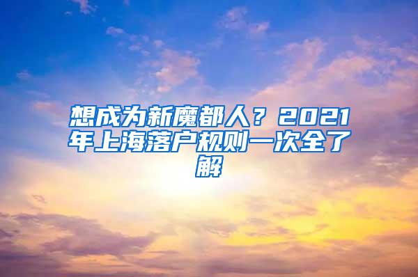 想成为新魔都人？2021年上海落户规则一次全了解