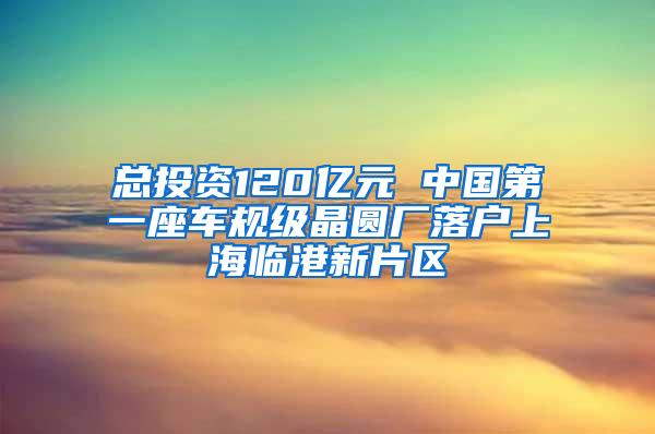 总投资120亿元 中国第一座车规级晶圆厂落户上海临港新片区