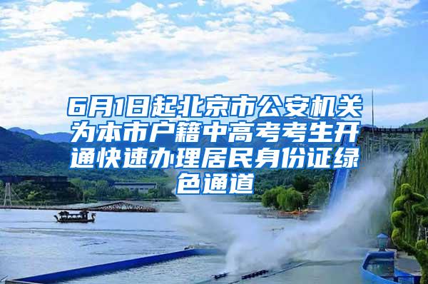 6月1日起北京市公安机关为本市户籍中高考考生开通快速办理居民身份证绿色通道