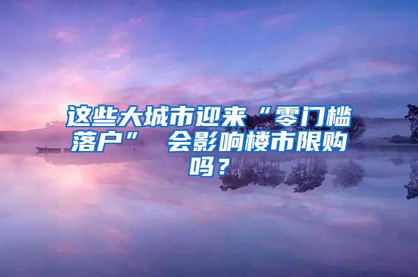 这些大城市迎来“零门槛落户” 会影响楼市限购吗？