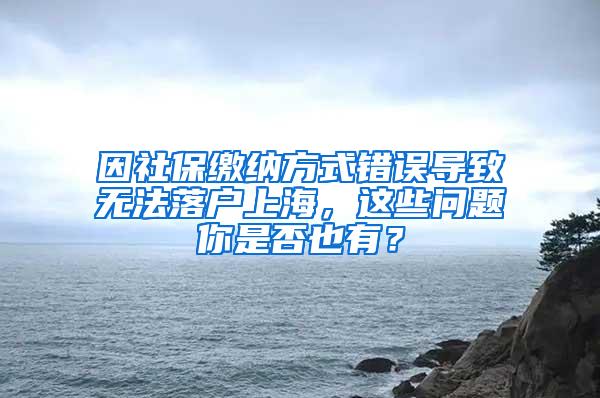 因社保缴纳方式错误导致无法落户上海，这些问题你是否也有？