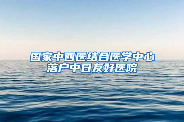 国家中西医结合医学中心落户中日友好医院