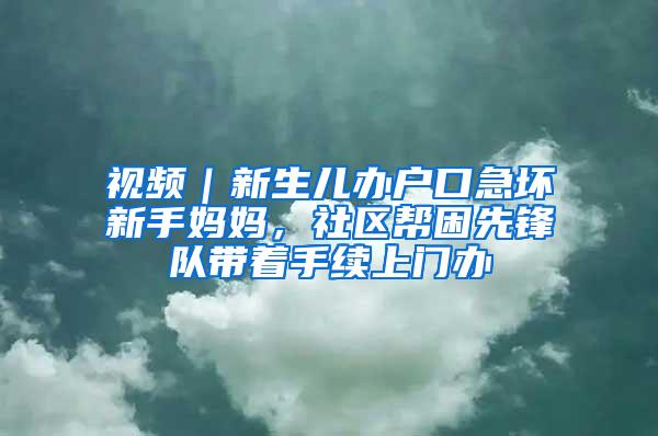 视频｜新生儿办户口急坏新手妈妈，社区帮困先锋队带着手续上门办