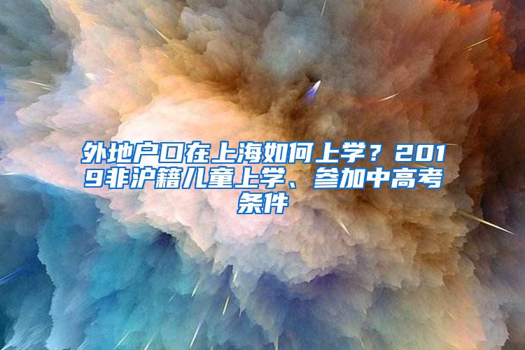 外地户口在上海如何上学？2019非沪籍儿童上学、参加中高考条件