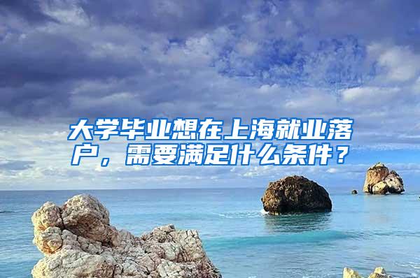 大学毕业想在上海就业落户，需要满足什么条件？
