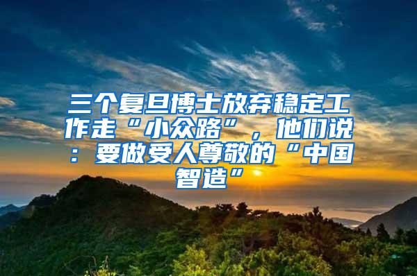 三个复旦博士放弃稳定工作走“小众路”，他们说：要做受人尊敬的“中国智造”