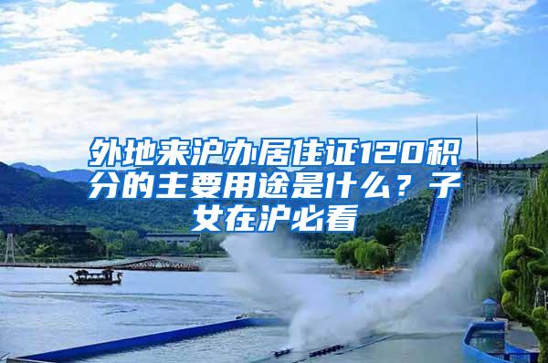 外地来沪办居住证120积分的主要用途是什么？子女在沪必看