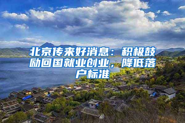北京传来好消息：积极鼓励回国就业创业，降低落户标准