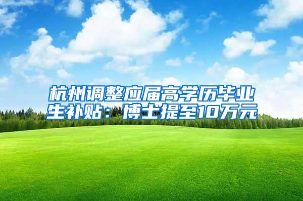 杭州调整应届高学历毕业生补贴：博士提至10万元