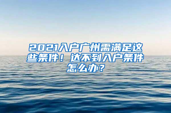 2021入户广州需满足这些条件！达不到入户条件怎么办？