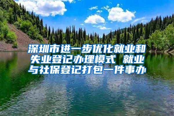 深圳市进一步优化就业和失业登记办理模式 就业与社保登记打包一件事办