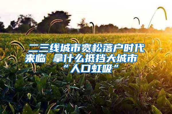 二三线城市宽松落户时代来临 拿什么抵挡大城市“人口虹吸”