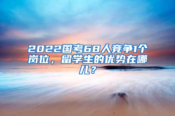 2022国考68人竞争1个岗位，留学生的优势在哪儿？