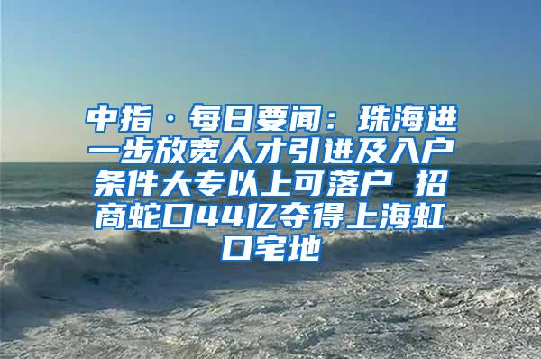 中指·每日要闻：珠海进一步放宽人才引进及入户条件大专以上可落户 招商蛇口44亿夺得上海虹口宅地