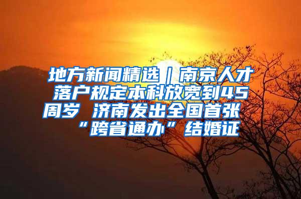 地方新闻精选｜南京人才落户规定本科放宽到45周岁 济南发出全国首张“跨省通办”结婚证