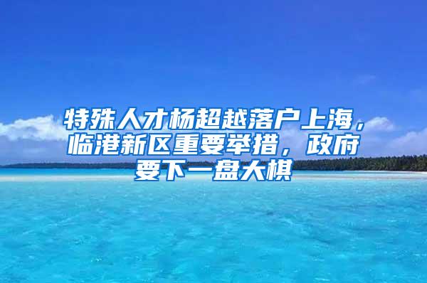 特殊人才杨超越落户上海，临港新区重要举措，政府要下一盘大棋