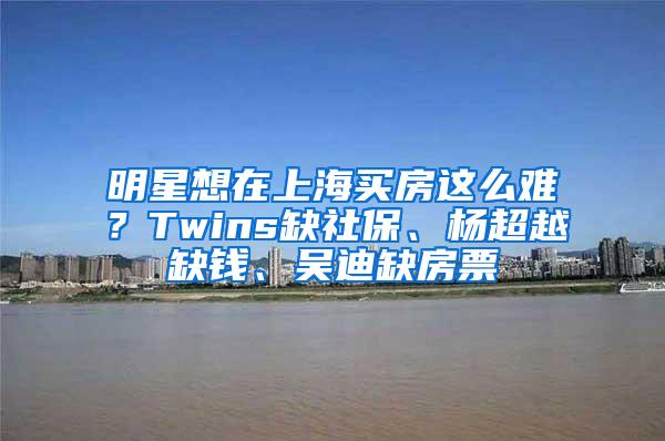 明星想在上海买房这么难？Twins缺社保、杨超越缺钱、吴迪缺房票