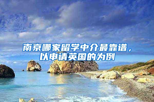 南京哪家留学中介最靠谱，以申请英国的为例