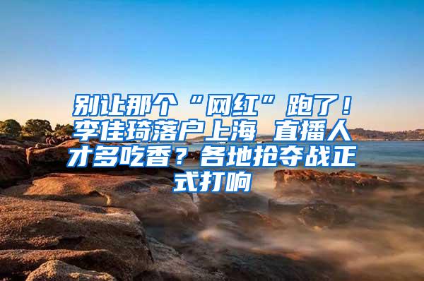 别让那个“网红”跑了！李佳琦落户上海 直播人才多吃香？各地抢夺战正式打响