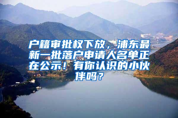 户籍审批权下放，浦东最新一批落户申请人名单正在公示！有你认识的小伙伴吗？