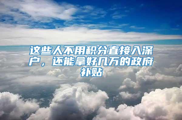这些人不用积分直接入深户，还能拿好几万的政府补贴