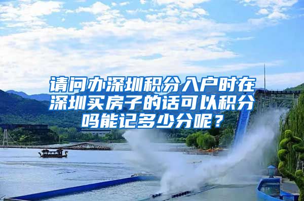 请问办深圳积分入户时在深圳买房子的话可以积分吗能记多少分呢？