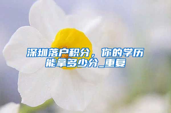 深圳落户积分，你的学历能拿多少分_重复