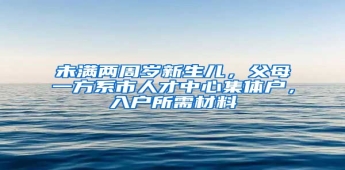 未满两周岁新生儿，父母一方系市人才中心集体户，入户所需材料