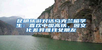 昆明旅游对话乌克兰留学生：喜欢中国高铁，因文化差异难找女朋友